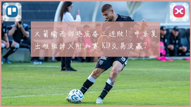 火箭输西部垫底吞三连败！申京复出难阻掉入附加赛 KD交易没赢？