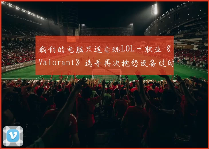 我们的电脑只适合玩LOL - 职业《Valorant》选手再次抱怨设备过时