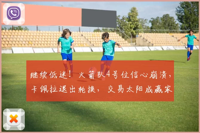继续低迷！火箭队4号位信心崩溃，卡佩拉退出轮换，交易太阳成赢家