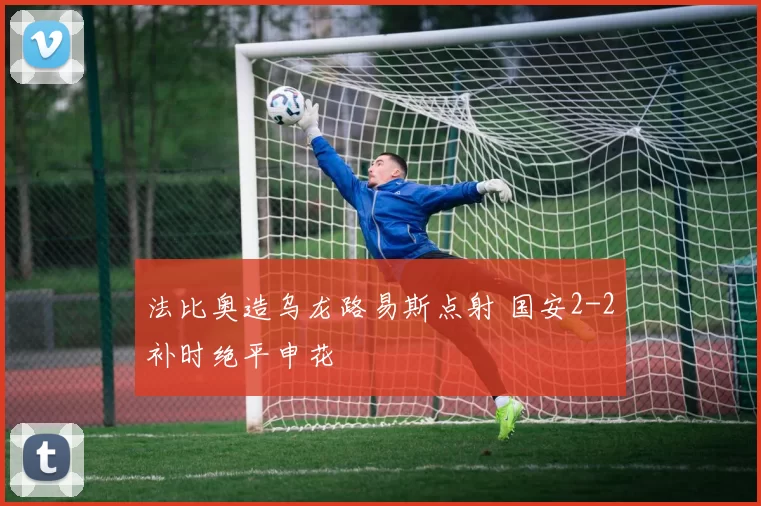法比奥造乌龙路易斯点射 国安2-2补时绝平申花