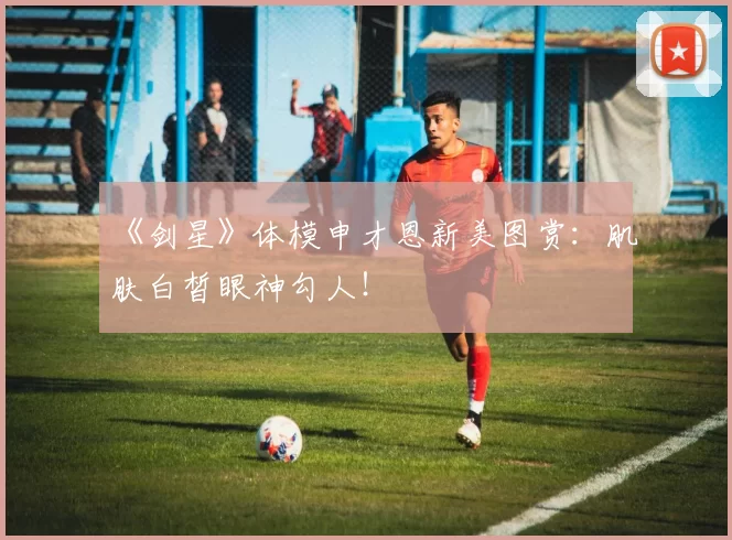 《剑星》体模申才恩新美图赏：肌肤白皙眼神勾人！