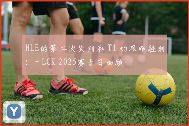 HLE的第二次失利和 T1 的艰难胜利；- LCK 2025赛季日回顾