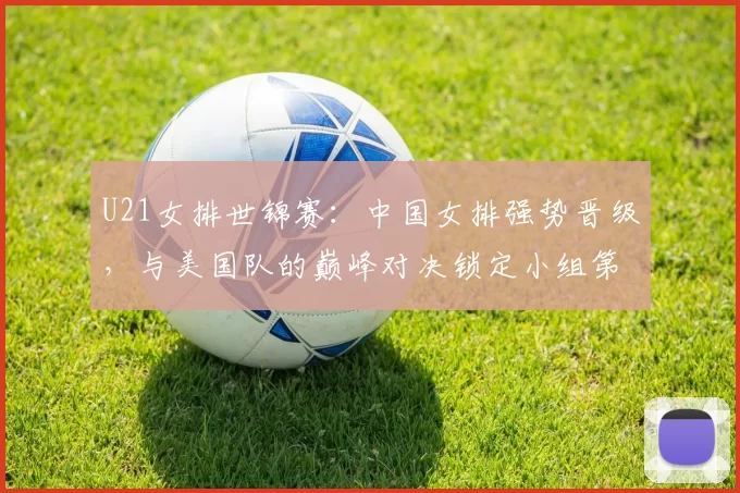 U21女排世锦赛：中国女排强势晋级，与美国队的巅峰对决锁定小组第一