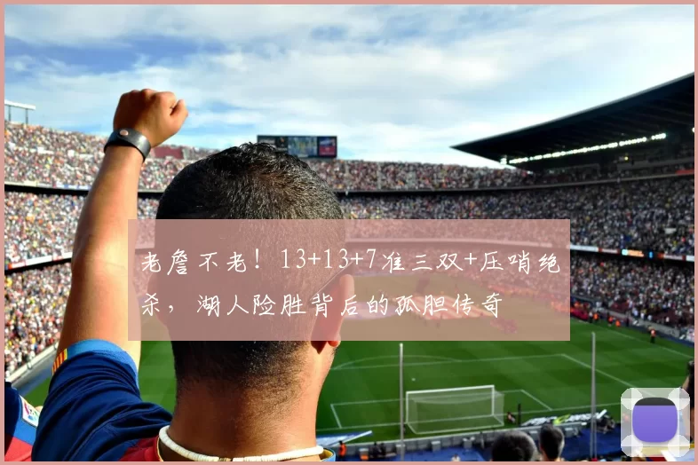 老詹不老！13+13+7准三双+压哨绝杀，湖人险胜背后的孤胆传奇