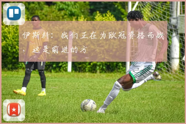 伊斯科：我们正在为欧冠资格而战，这是前进的方