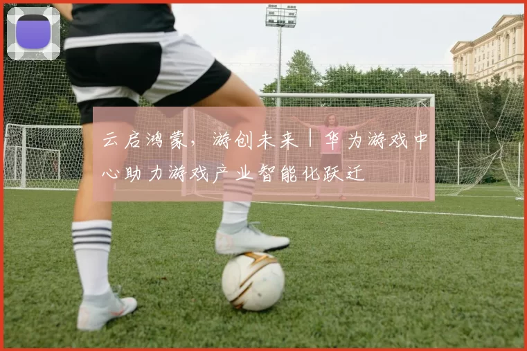 云启鸿蒙，游创未来｜华为游戏中心助力游戏产业智能化跃迁