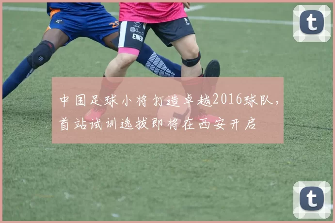 中国足球小将打造卓越2016球队，首站试训选拔即将在西安开启