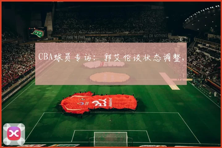 CBA球员专访：郭艾伦谈状态调整,