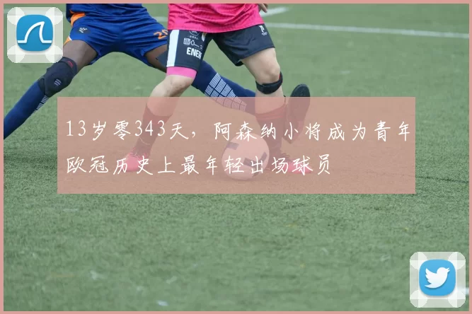 13岁零343天，阿森纳小将成为青年欧冠历史上最年轻出场球员