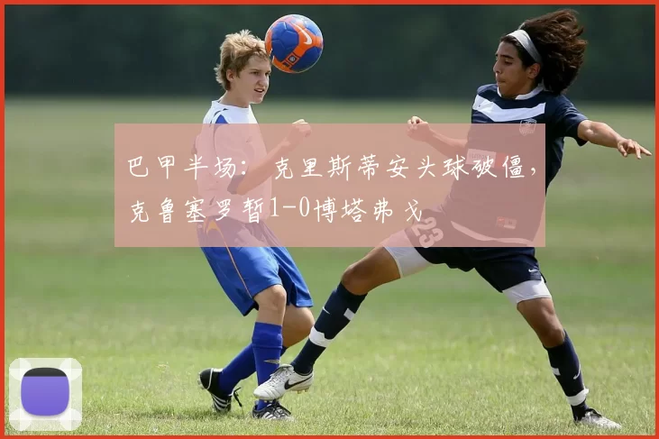 巴甲半场：克里斯蒂安头球破僵，克鲁塞罗暂1-0博塔弗戈