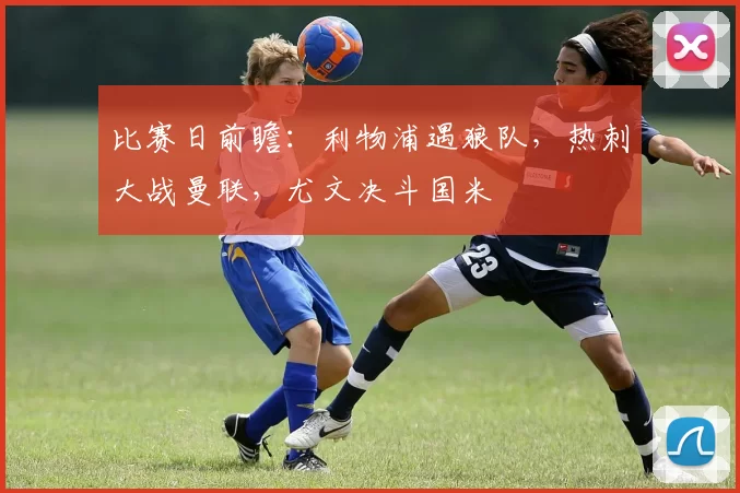 比赛日前瞻：利物浦遇狼队，热刺大战曼联，尤文决斗国米