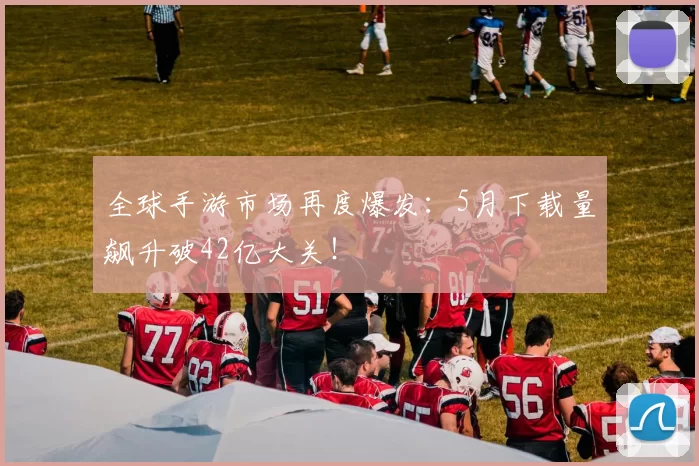 全球手游市场再度爆发：5月下载量飙升破42亿大关！