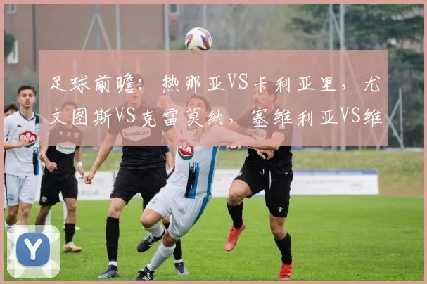 足球前瞻：热那亚VS卡利亚里，尤文图斯VS克雷莫纳，塞维利亚VS维戈塞尔塔，巴黎圣日耳曼VS巴黎FC