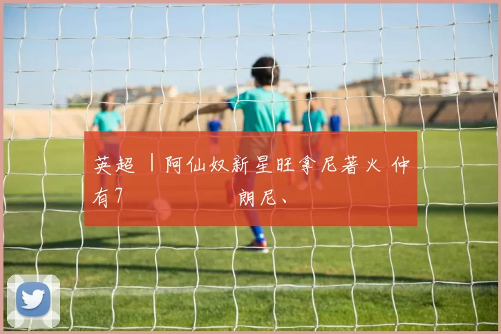 英超 ｜阿仙奴新星旺拿尼著火 仲有7場機會衝擊朗尼、奧雲紀錄