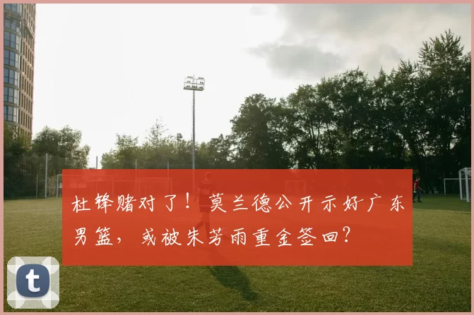 杜锋赌对了！莫兰德公开示好广东男篮，或被朱芳雨重金签回？