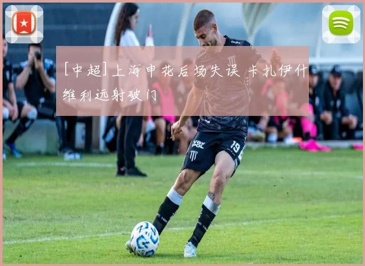 [中超]上海申花后场失误 卡扎伊什维利远射破门