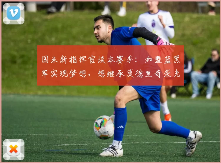 国米新指挥官谈本赛季：加盟蓝黑军实现梦想，想继承莫德里奇荣光