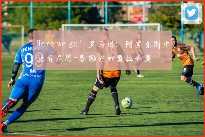 Here we go！罗马诺：阿贾克斯中场肯尼思-泰勒将加盟拉齐奥