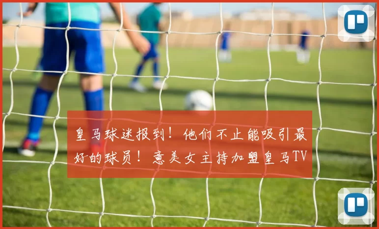 皇马球迷报到！他们不止能吸引最好的球员！意美女主持加盟皇马TV