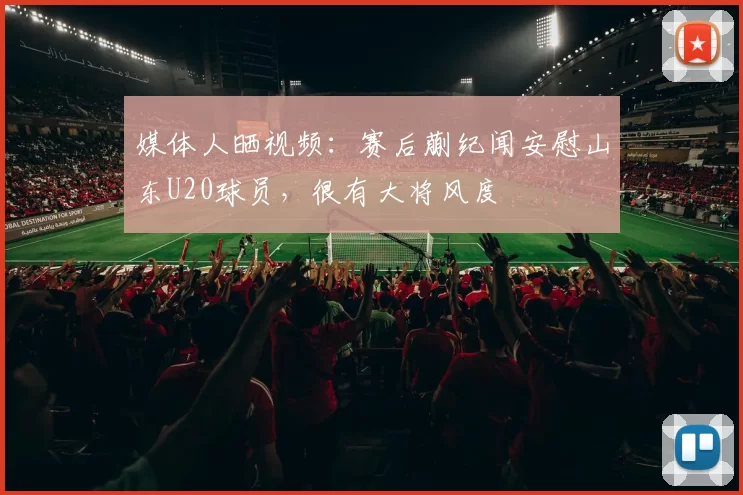 媒体人晒视频：赛后蒯纪闻安慰山东U20球员，很有大将风度