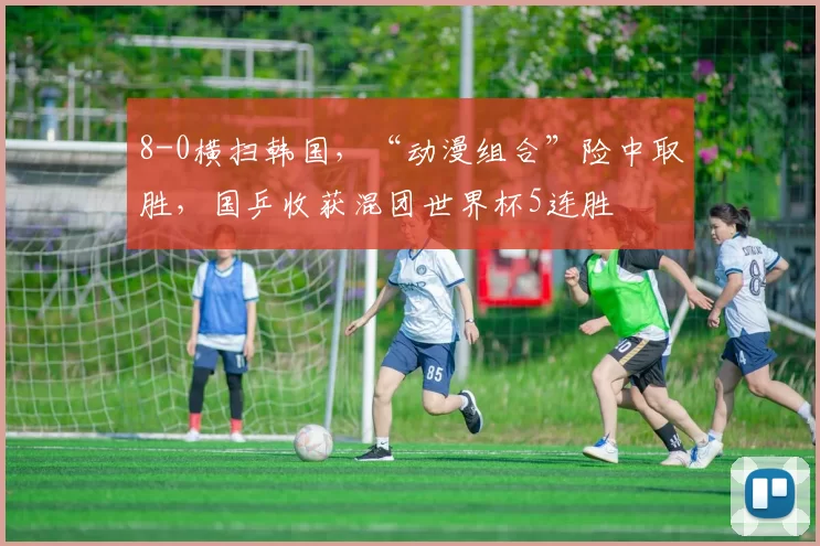 8-0横扫韩国，“动漫组合”险中取胜，国乒收获混团世界杯5连胜