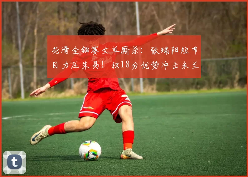 花滑全锦赛女单厮杀：张瑞阳短节目力压朱易！积18分优势冲击米兰