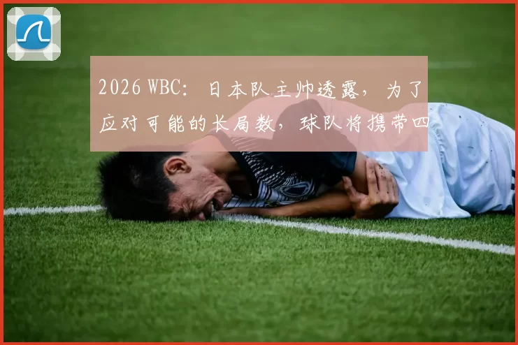 2026 WBC：日本队主帅透露，为了应对可能的长局数，球队将携带四名具备长投能力的后援