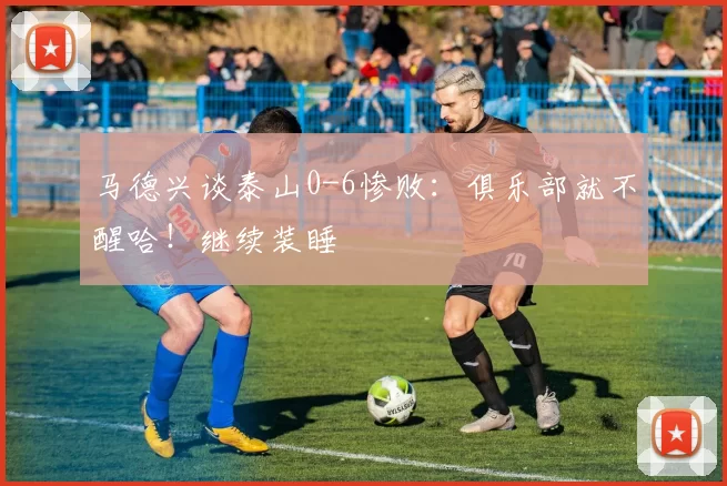 马德兴谈泰山0-6惨败：俱乐部就不醒哈！继续装睡