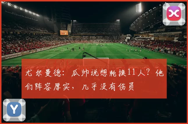 尤尔曼德：瓜帅说想轮换11人？他们阵容厚实，几乎没有伤员