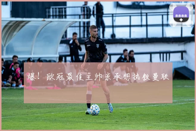 爆！欧冠最佳主帅亲承想执教曼联