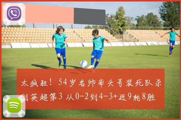 太疯狂！54岁名帅率头号装死队杀到英超第3 从0-2到4-3+近9轮8胜