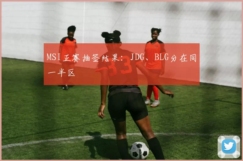 MSI正赛抽签结果：JDG、BLG分在同一半区