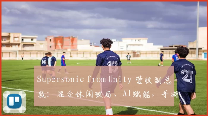 Supersonic from Unity 营收副总裁：混合休闲破局、AI赋能，手游行业未来可期