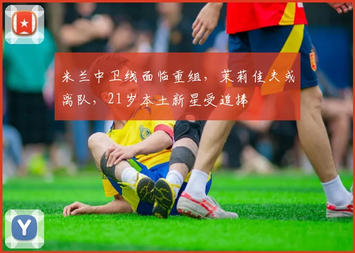 米兰中卫线面临重组，茉莉佳夫或离队，21岁本土新星受追捧