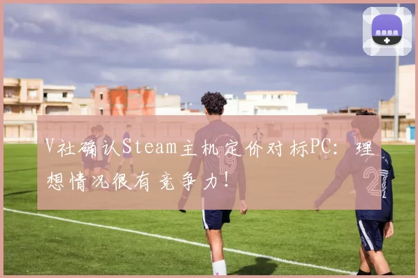 V社确认Steam主机定价对标PC：理想情况很有竞争力！