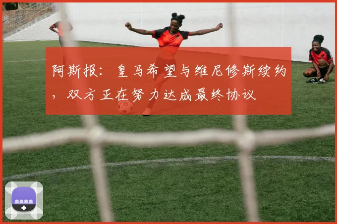 阿斯报：皇马希望与维尼修斯续约，双方正在努力达成最终协议