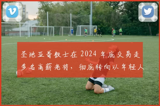 圣地亚哥教士在 2024 年底交易走多名高薪老将，彻底转向以年轻人为核心的策略