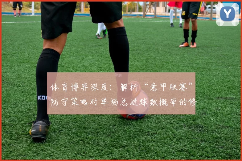 体育博弈深度：解析“意甲联赛”防守策略对单场总进球数概率的修正模型。（体育博弈深研：意甲联赛防守策略对单场总进球数概率模型的校正解析）