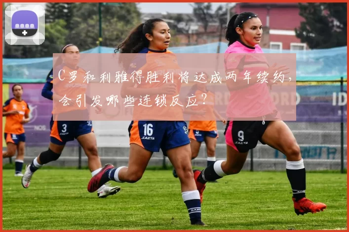 C罗和利雅得胜利将达成两年续约，会引发哪些连锁反应？