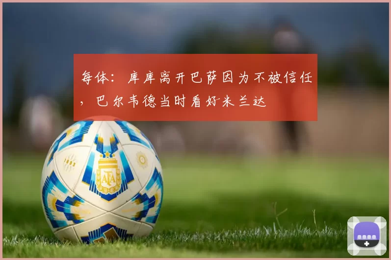 每体：库库离开巴萨因为不被信任，巴尔韦德当时看好米兰达