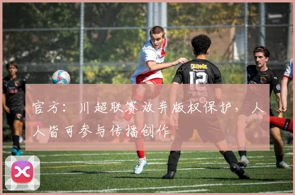 官方：川超联赛放弃版权保护，人人皆可参与传播创作