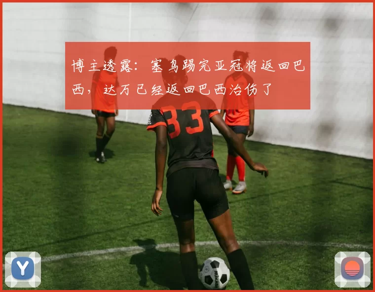 博主透露：塞鸟踢完亚冠将返回巴西，达万已经返回巴西治伤了