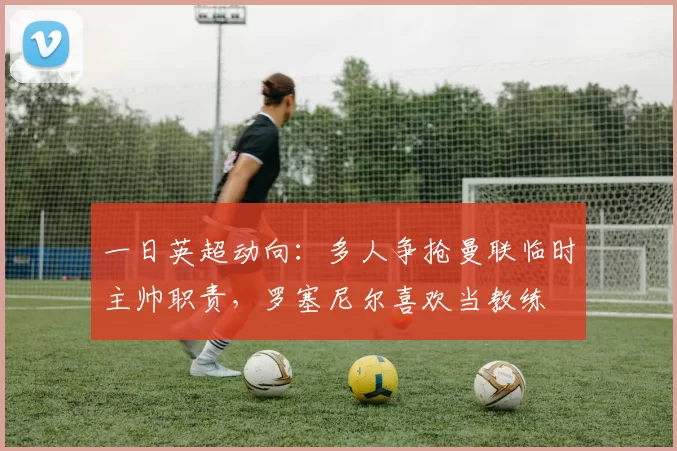 一日英超动向：多人争抢曼联临时主帅职责，罗塞尼尔喜欢当教练
