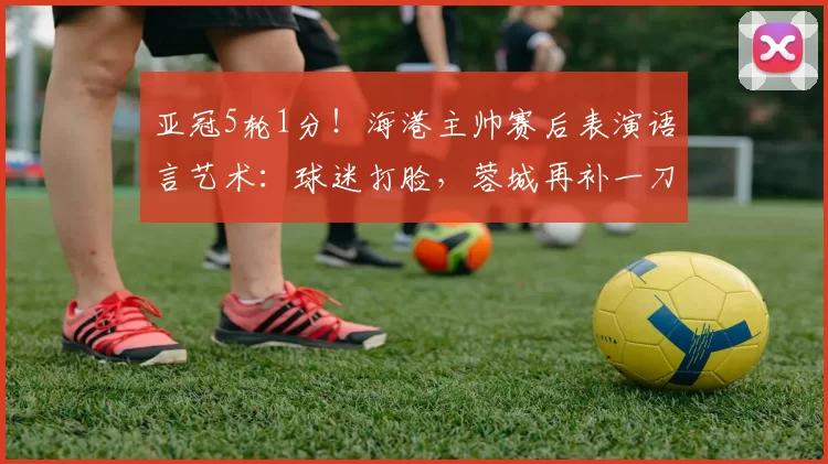 亚冠5轮1分！海港主帅赛后表演语言艺术：球迷打脸，蓉城再补一刀