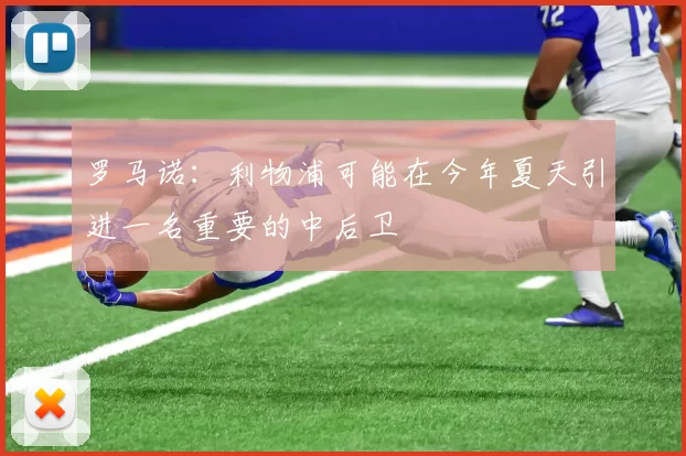 罗马诺：利物浦可能在今年夏天引进一名重要的中后卫