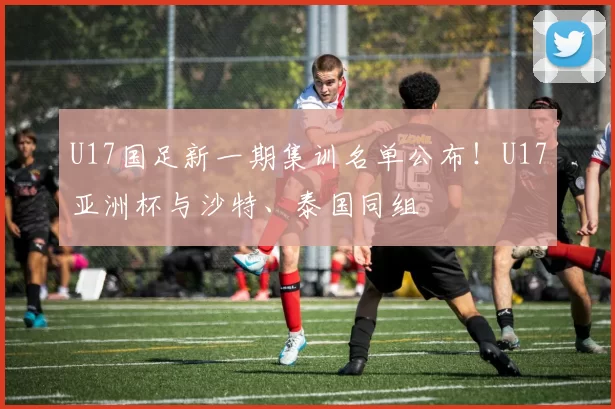U17国足新一期集训名单公布！U17亚洲杯与沙特、泰国同组