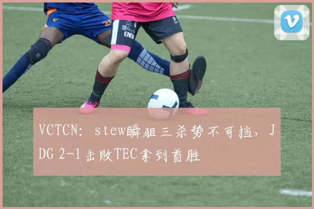 VCTCN：stew瞬狙三杀势不可挡，JDG 2-1击败TEC拿到首胜