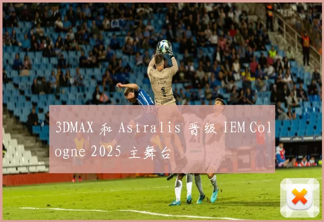 3DMAX 和 Astralis 晋级 IEM Cologne 2025 主舞台