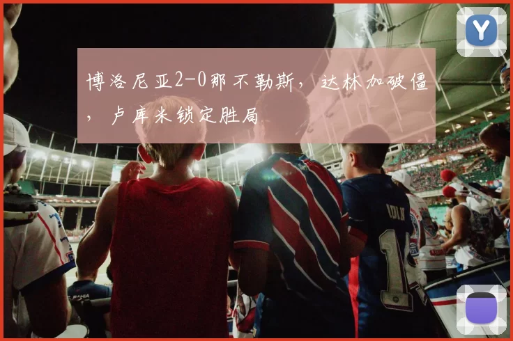 博洛尼亚2-0那不勒斯，达林加破僵，卢库米锁定胜局