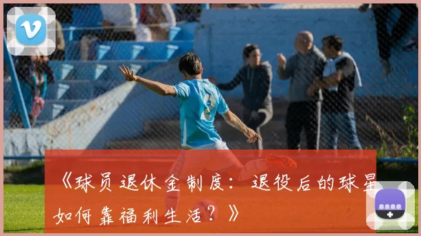 《球员退休金制度：退役后的球星如何靠福利生活？》